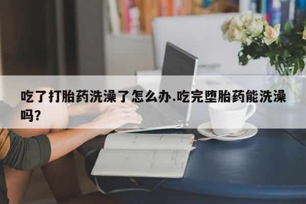米非米索购买方式吃了打胎药洗澡了怎么办.吃完堕胎药能洗澡吗？