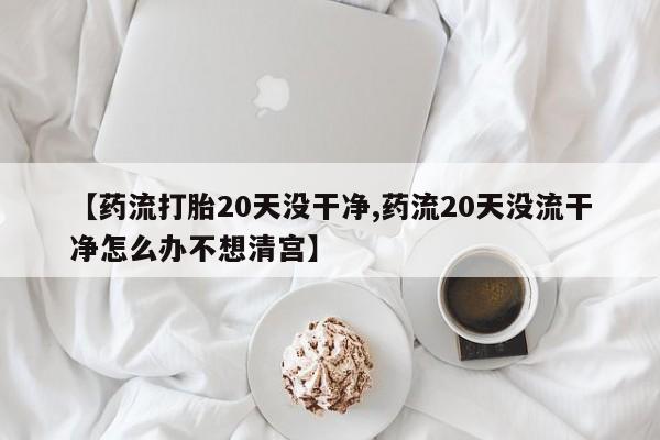 米非米索购买方式【药流打胎20天没干净,药流20天没流干净怎么办不想清宫】