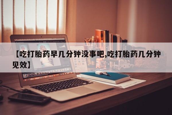 米非米索购买方式【吃打胎药早几分钟没事吧,吃打胎药几分钟见效】