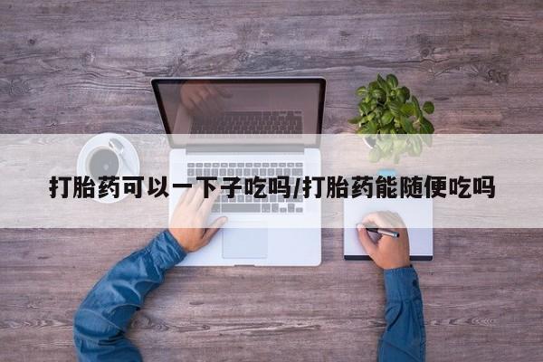 米非米索购买方式打胎药可以一下子吃吗/打胎药能随便吃吗