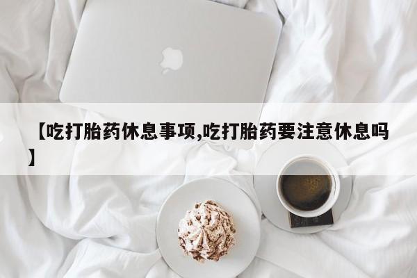 米非米索购买方式【吃打胎药休息事项,吃打胎药要注意休息吗】