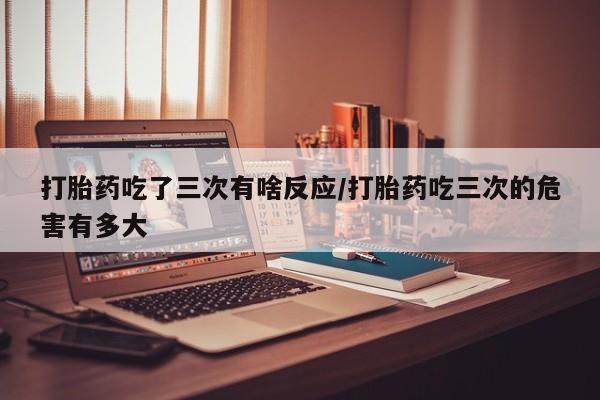 米非米索购买方式打胎药吃了三次有啥反应/打胎药吃三次的危害有多大