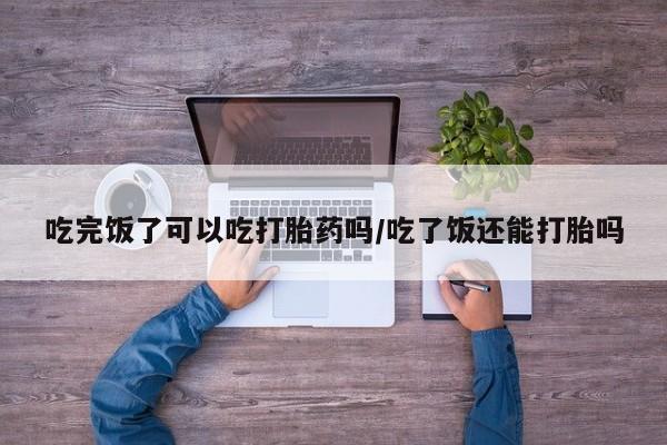 米非米索购买方式吃完饭了可以吃打胎药吗/吃了饭还能打胎吗