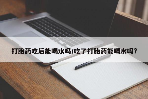 米非米索购买方式打胎药吃后能喝水吗/吃了打胎药能喝水吗?