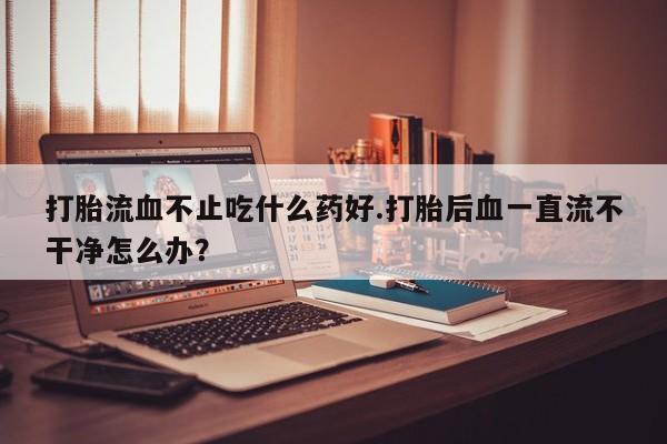 米非米索购买方式打胎流血不止吃什么药好.打胎后血一直流不干净怎么办？