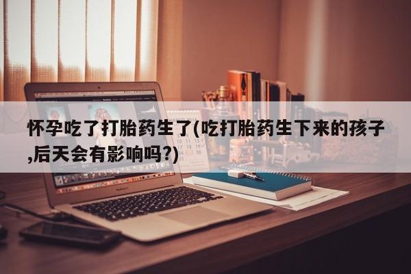 米非米索购买方式怀孕吃了打胎药生了(吃打胎药生下来的孩子,后天会有影响吗?)
