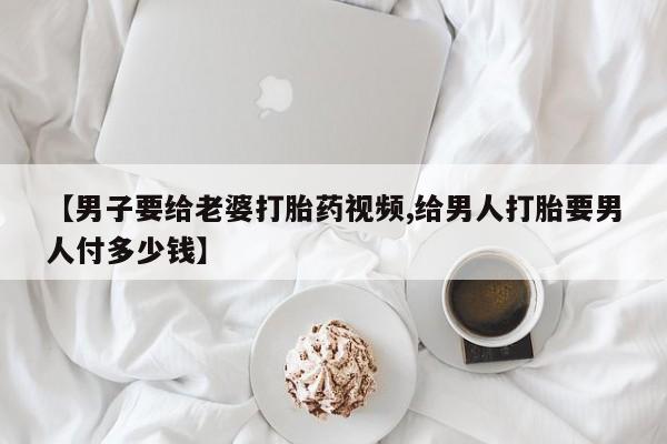 米非米索购买方式【男子要给老婆打胎药视频,给男人打胎要男人付多少钱】