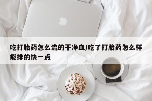 米非米索购买方式吃打胎药怎么流的干净血/吃了打胎药怎么样能排的快一点