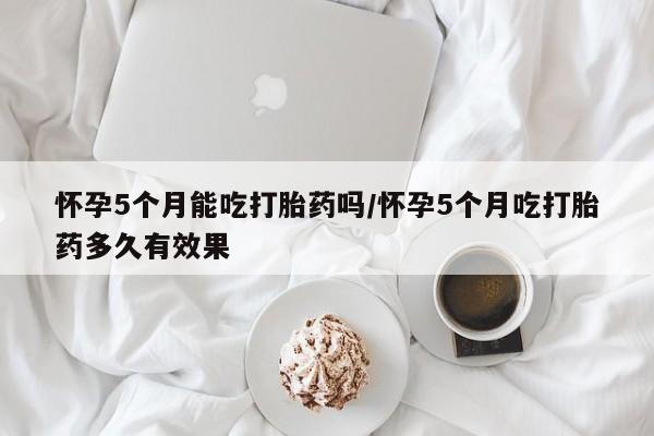 米非米索购买方式怀孕5个月能吃打胎药吗/怀孕5个月吃打胎药多久有效果