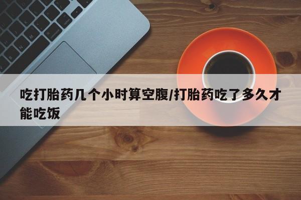 米非米索购买方式吃打胎药几个小时算空腹/打胎药吃了多久才能吃饭