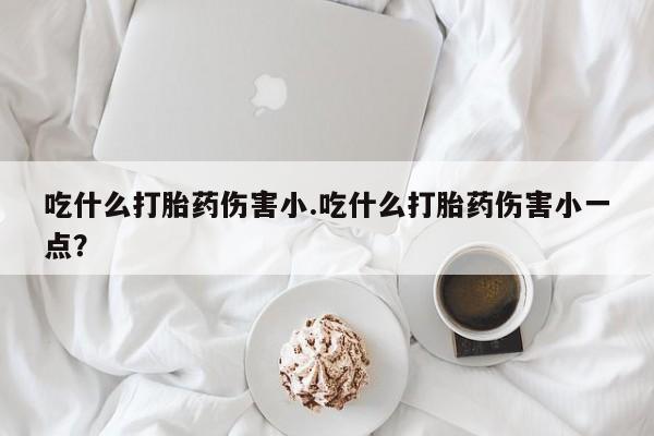 米非米索购买方式吃什么打胎药伤害小.吃什么打胎药伤害小一点？