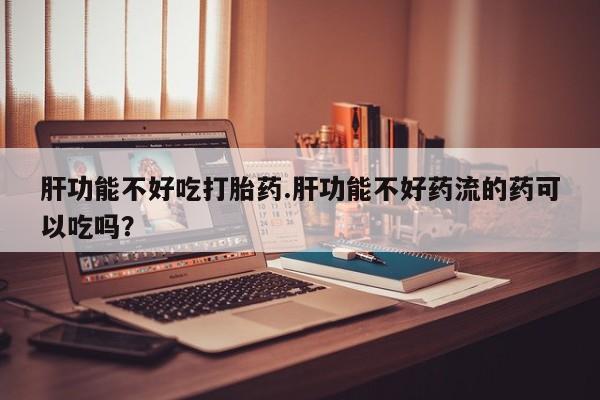 米非米索购买方式肝功能不好吃打胎药.肝功能不好药流的药可以吃吗？