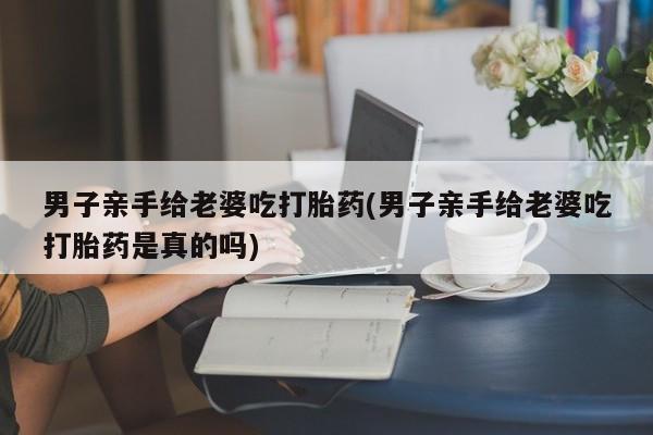 米非米索购买方式男子亲手给老婆吃打胎药(男子亲手给老婆吃打胎药是真的吗)
