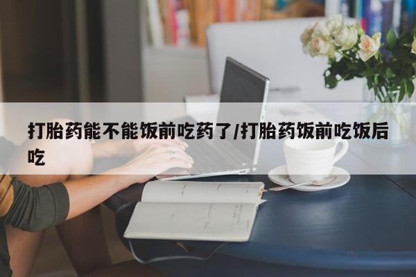 米非米索购买方式打胎药能不能饭前吃药了/打胎药饭前吃饭后吃