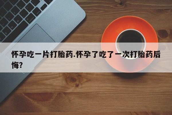米非米索购买方式怀孕吃一片打胎药.怀孕了吃了一次打胎药后悔？