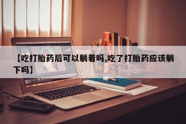 米非米索购买方式【吃打胎药后可以躺着吗,吃了打胎药应该躺下吗】