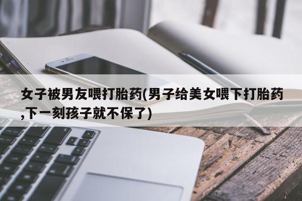 米非米索购买方式女子被男友喂打胎药(男子给美女喂下打胎药,下一刻孩子就不保了)