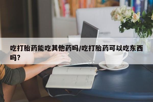 米非米索购买方式吃打胎药能吃其他药吗/吃打胎药可以吃东西吗?