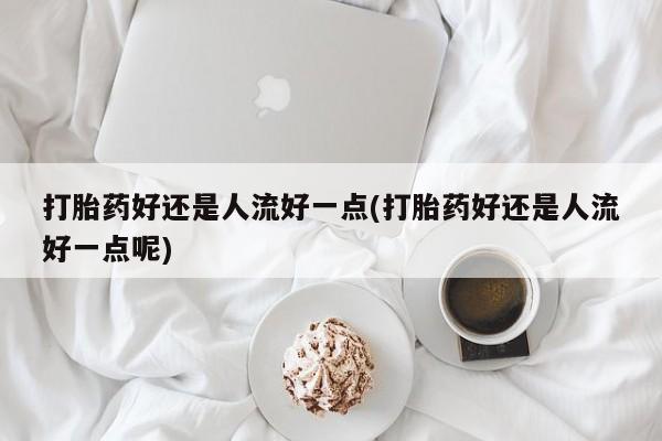 米非米索购买方式打胎药好还是人流好一点(打胎药好还是人流好一点呢)