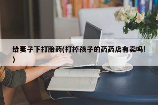 米非米索购买方式给妻子下打胎药(打掉孩子的药药店有卖吗!)