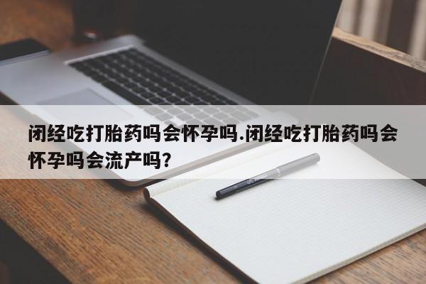 米非米索购买方式闭经吃打胎药吗会怀孕吗.闭经吃打胎药吗会怀孕吗会流产吗？