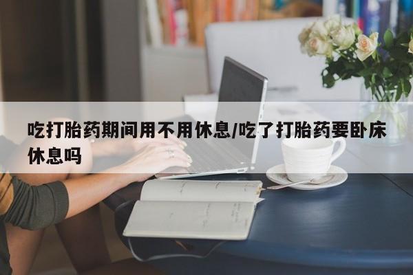 米非米索购买方式吃打胎药期间用不用休息/吃了打胎药要卧床休息吗