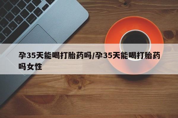 米非米索购买方式孕35天能喝打胎药吗/孕35天能喝打胎药吗女性