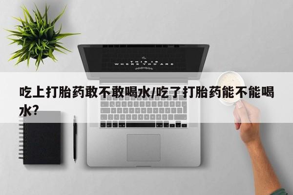 米非米索购买方式吃上打胎药敢不敢喝水/吃了打胎药能不能喝水?
