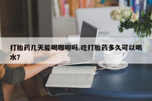米非米索购买方式打胎药几天能喝咖啡吗.吃打胎药多久可以喝水？