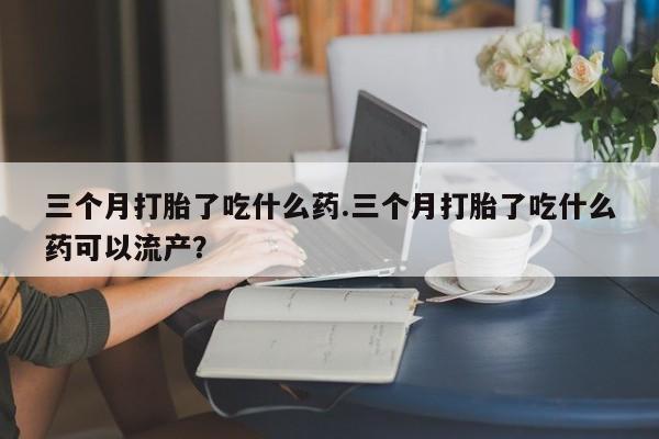 米非米索购买方式三个月打胎了吃什么药.三个月打胎了吃什么药可以流产？