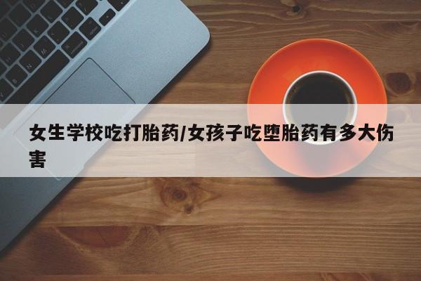 米非米索购买方式女生学校吃打胎药/女孩子吃堕胎药有多大伤害