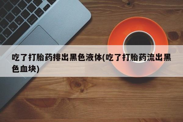 米非米索购买方式吃了打胎药排出黑色液体(吃了打胎药流出黑色血块)
