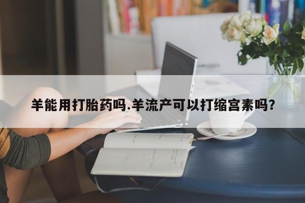 米非米索购买方式羊能用打胎药吗.羊流产可以打缩宫素吗？