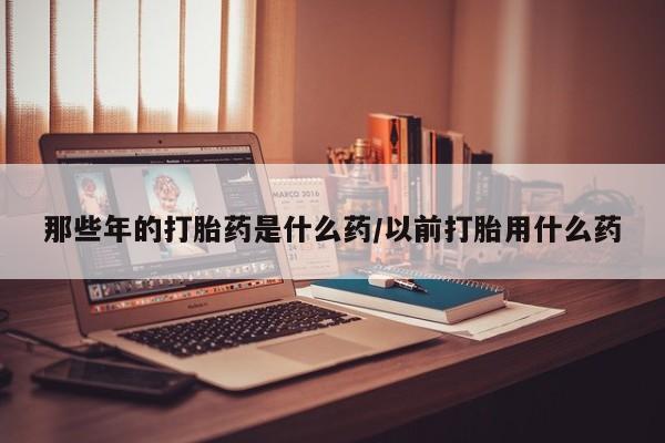 米非米索购买方式那些年的打胎药是什么药/以前打胎用什么药