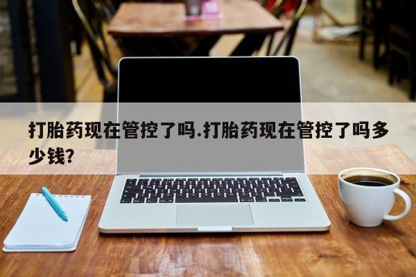 米非米索购买方式打胎药现在管控了吗.打胎药现在管控了吗多少钱？