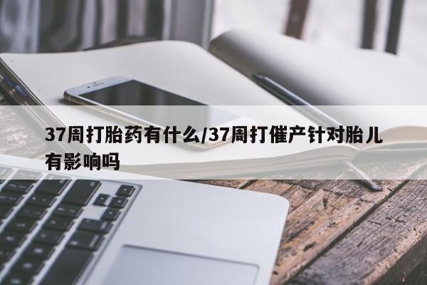 米非米索购买方式37周打胎药有什么/37周打催产针对胎儿有影响吗