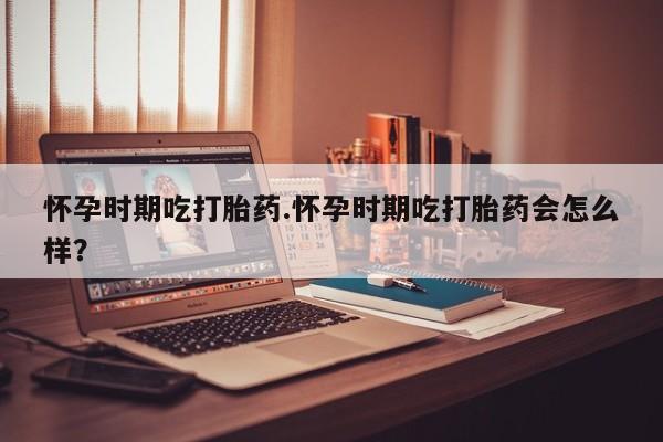 米非米索购买方式怀孕时期吃打胎药.怀孕时期吃打胎药会怎么样？