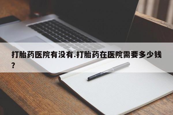 米非米索购买方式打胎药医院有没有.打胎药在医院需要多少钱？