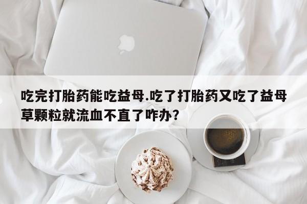 米非米索购买方式吃完打胎药能吃益母.吃了打胎药又吃了益母草颗粒就流血不直了咋办？