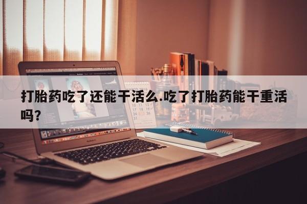 米非米索购买方式打胎药吃了还能干活么.吃了打胎药能干重活吗？