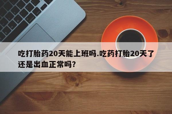 米非米索购买方式吃打胎药20天能上班吗.吃药打胎20天了还是出血正常吗？