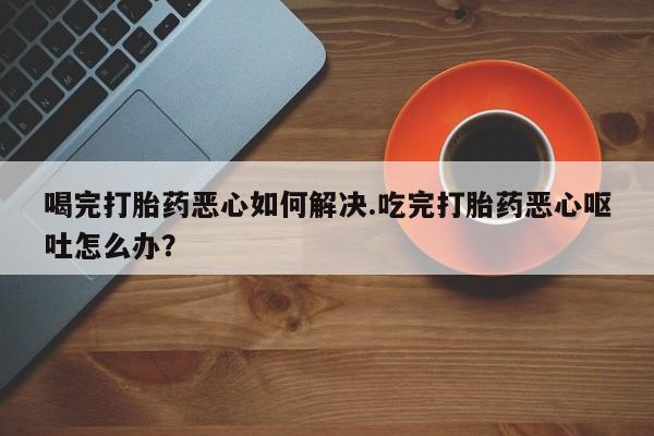 米非米索购买方式喝完打胎药恶心如何解决.吃完打胎药恶心呕吐怎么办？
