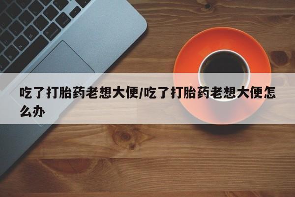 米非米索购买方式吃了打胎药老想大便/吃了打胎药老想大便怎么办