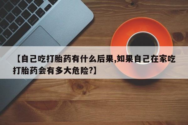 米非米索购买方式【自己吃打胎药有什么后果,如果自己在家吃打胎药会有多大危险?】