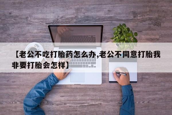 米非米索购买方式【老公不吃打胎药怎么办,老公不同意打胎我非要打胎会怎样】