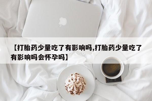 米非米索购买方式【打胎药少量吃了有影响吗,打胎药少量吃了有影响吗会怀孕吗】