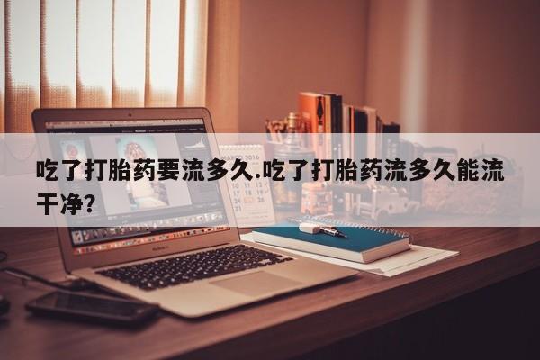 米非米索购买方式吃了打胎药要流多久.吃了打胎药流多久能流干净？