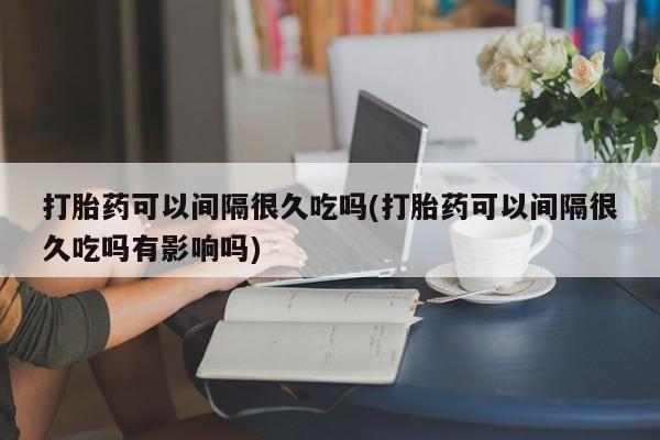 米非米索购买方式打胎药可以间隔很久吃吗(打胎药可以间隔很久吃吗有影响吗)