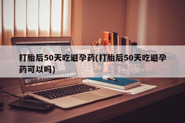 米非米索购买方式打胎后50天吃避孕药(打胎后50天吃避孕药可以吗)