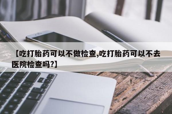 米非米索购买方式【吃打胎药可以不做检查,吃打胎药可以不去医院检查吗?】